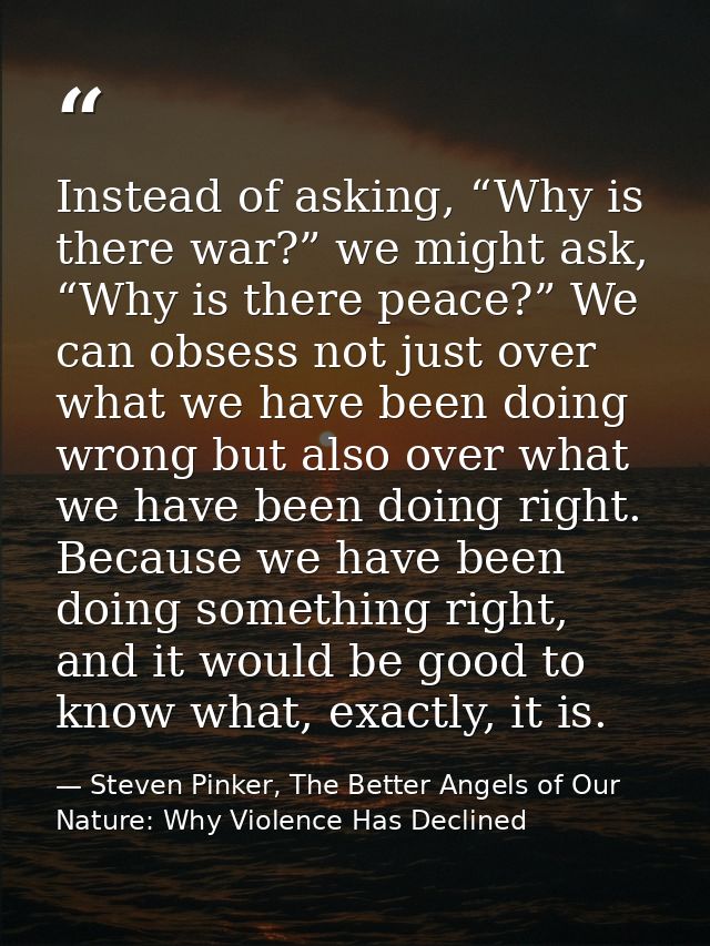 Instead of asking, “Why is there war?” we might ask, “Why is there peace?” We can obsess not just over what we have been — Steven Pinker, The Better Angels of Our Nature: Why Violence Has Declined
