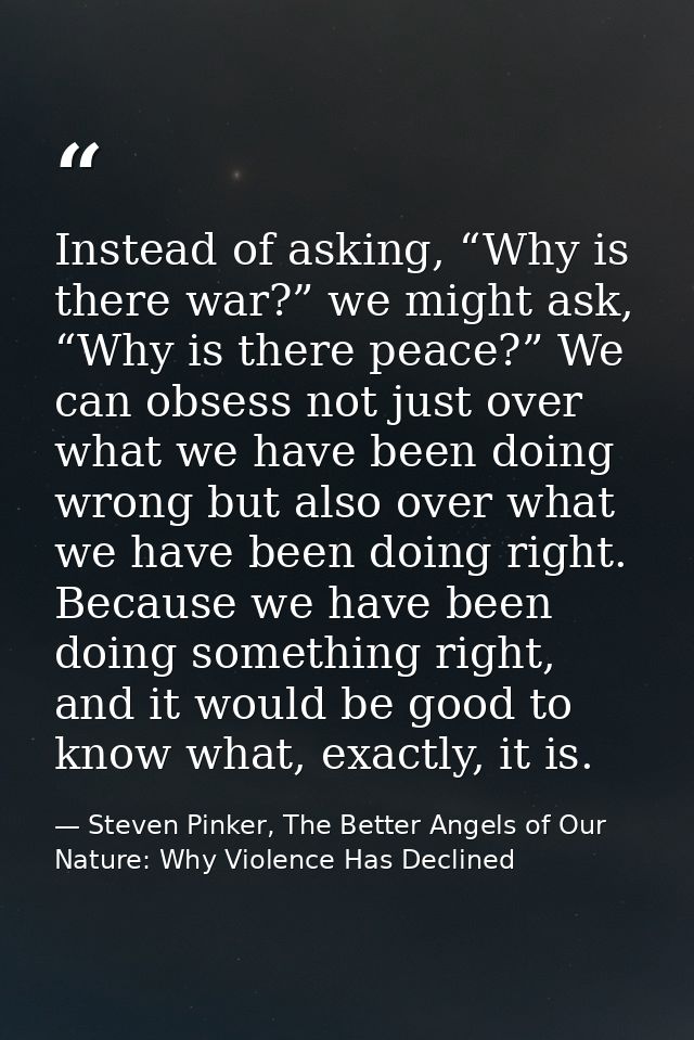 Instead of asking, “Why is there war?” we might ask, “Why is there peace?” We can obsess not just over what we have been — Steven Pinker, The Better Angels of Our Nature: Why Violence Has Declined