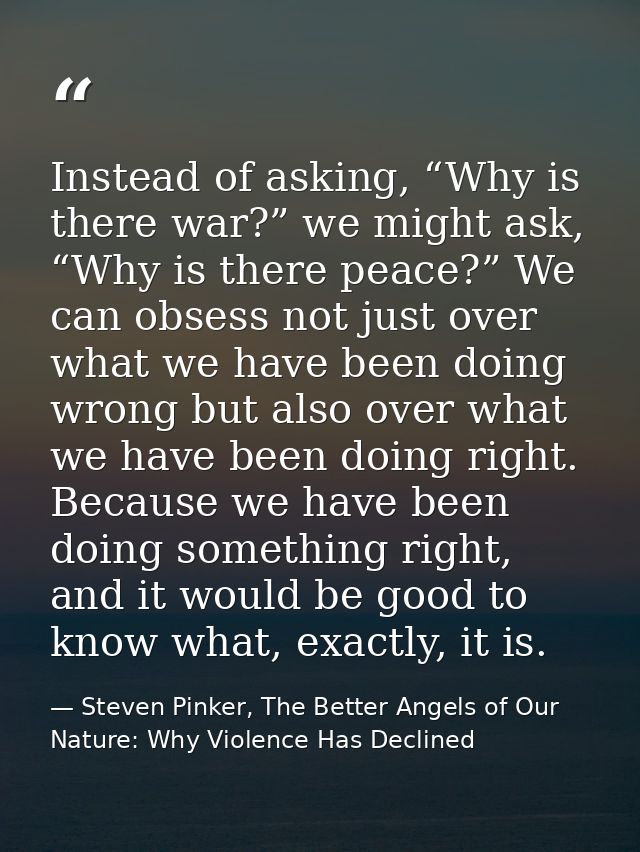Instead of asking, “Why is there war?” we might ask, “Why is there peace?” We can obsess not just over what we have been — Steven Pinker, The Better Angels of Our Nature: Why Violence Has Declined
