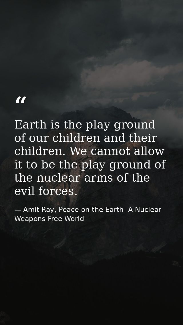 Earth is the play ground of our children and their children. We cannot allow it to be the play ground of the nuclear arm — Amit Ray, Peace on the Earth  A Nuclear Weapons Free World