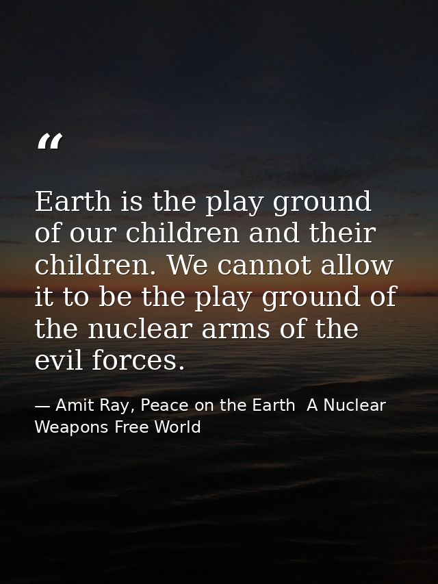 Earth is the play ground of our children and their children. We cannot allow it to be the play ground of the nuclear arm — Amit Ray, Peace on the Earth  A Nuclear Weapons Free World