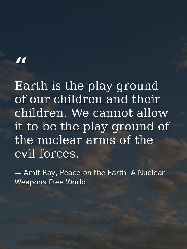 Earth is the play ground of our children and their children. We cannot allow it to be the play ground of the nuclear arm — Amit Ray, Peace on the Earth  A Nuclear Weapons Free World