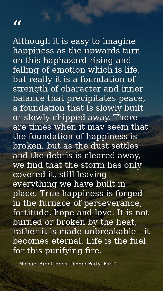 Although it is easy to imagine happiness as the upwards turn on this haphazard rising and falling of emotion which is li — Michael Brent Jones, Dinner Party: Part 2