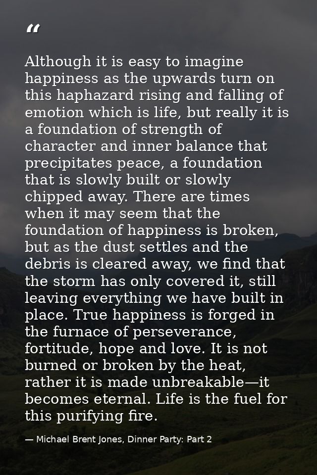 Although it is easy to imagine happiness as the upwards turn on this haphazard rising and falling of emotion which is li — Michael Brent Jones, Dinner Party: Part 2