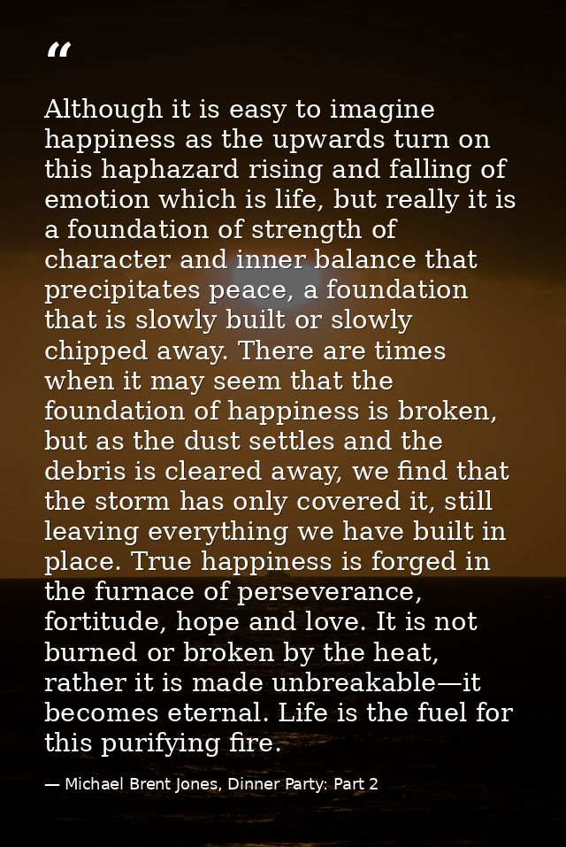 Although it is easy to imagine happiness as the upwards turn on this haphazard rising and falling of emotion which is li — Michael Brent Jones, Dinner Party: Part 2