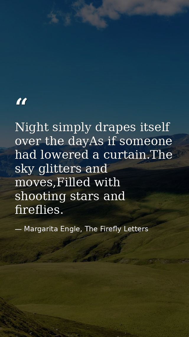 Night simply drapes itself over the dayAs if someone had lowered a curtain.The sky glitters and moves,Filled with shooti — Margarita Engle, The Firefly Letters