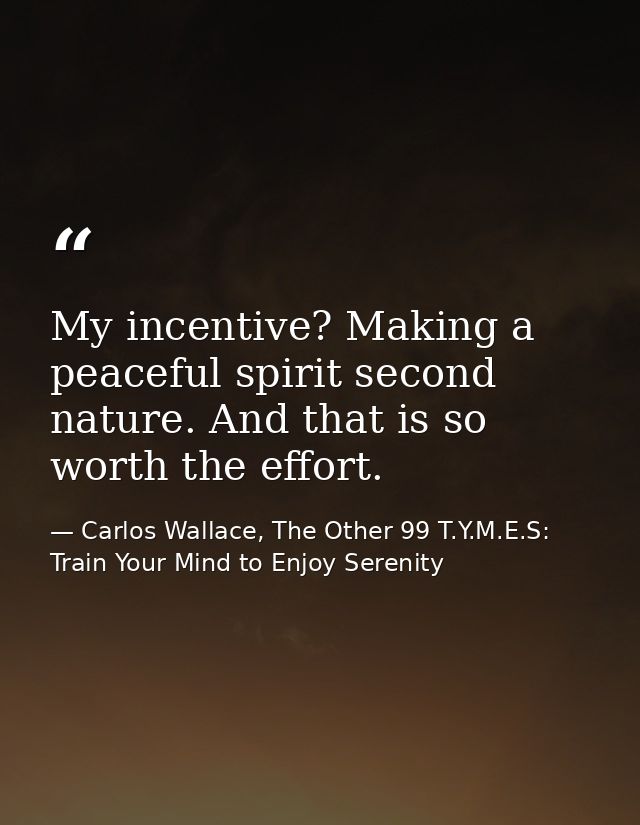 My incentive? Making a peaceful spirit second nature. And that is so worth the effort. — Carlos Wallace, The Other 99 T.Y.M.E.S: Train Your Mind to Enjoy Serenity