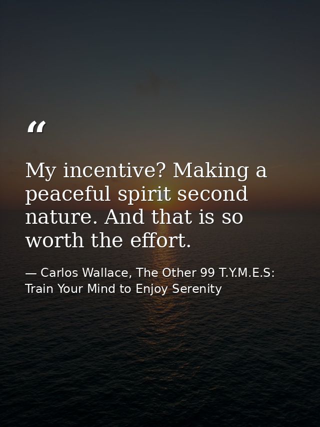 My incentive? Making a peaceful spirit second nature. And that is so worth the effort. — Carlos Wallace, The Other 99 T.Y.M.E.S: Train Your Mind to Enjoy Serenity