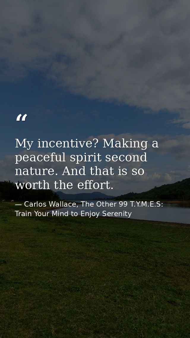 My incentive? Making a peaceful spirit second nature. And that is so worth the effort. — Carlos Wallace, The Other 99 T.Y.M.E.S: Train Your Mind to Enjoy Serenity