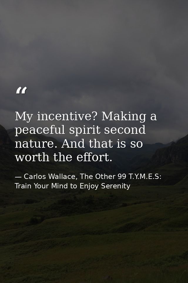My incentive? Making a peaceful spirit second nature. And that is so worth the effort. — Carlos Wallace, The Other 99 T.Y.M.E.S: Train Your Mind to Enjoy Serenity