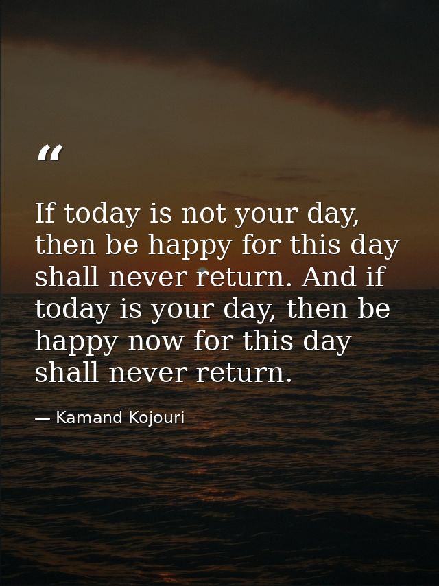 If today is not your day, then be happy for this day shall never return. And if today is your day, then be happy now for — Kamand Kojouri