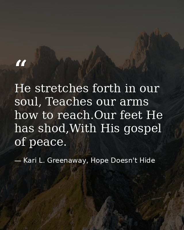 He stretches forth in our soul, Teaches our arms how to reach.Our feet He has shod,With His gospel of peace. — Kari L. Greenaway, Hope Doesn't Hide