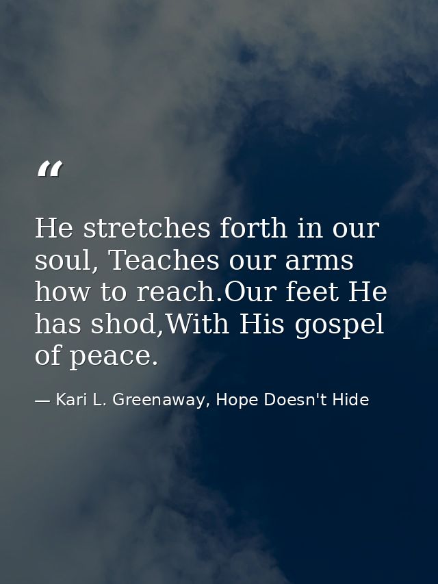 He stretches forth in our soul, Teaches our arms how to reach.Our feet He has shod,With His gospel of peace. — Kari L. Greenaway, Hope Doesn't Hide