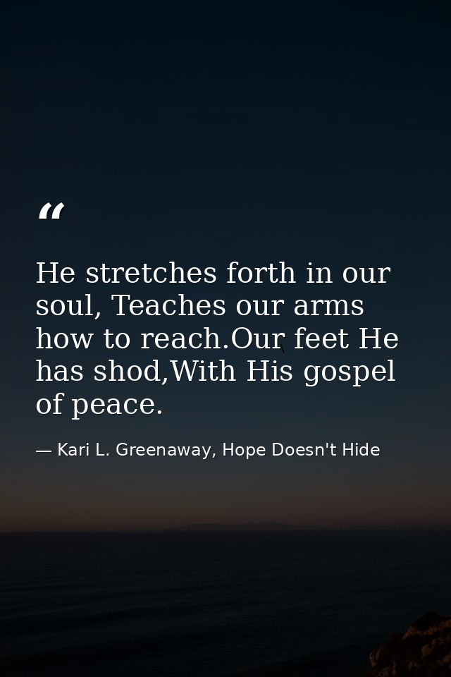 He stretches forth in our soul, Teaches our arms how to reach.Our feet He has shod,With His gospel of peace. — Kari L. Greenaway, Hope Doesn't Hide