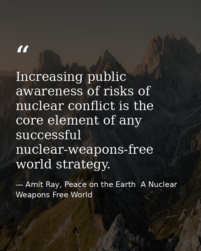 Increasing public awareness of risks of nuclear conflict is the core element of any successful nuclear-weapons-free worl — Amit Ray, Peace on the Earth  A Nuclear Weapons Free World