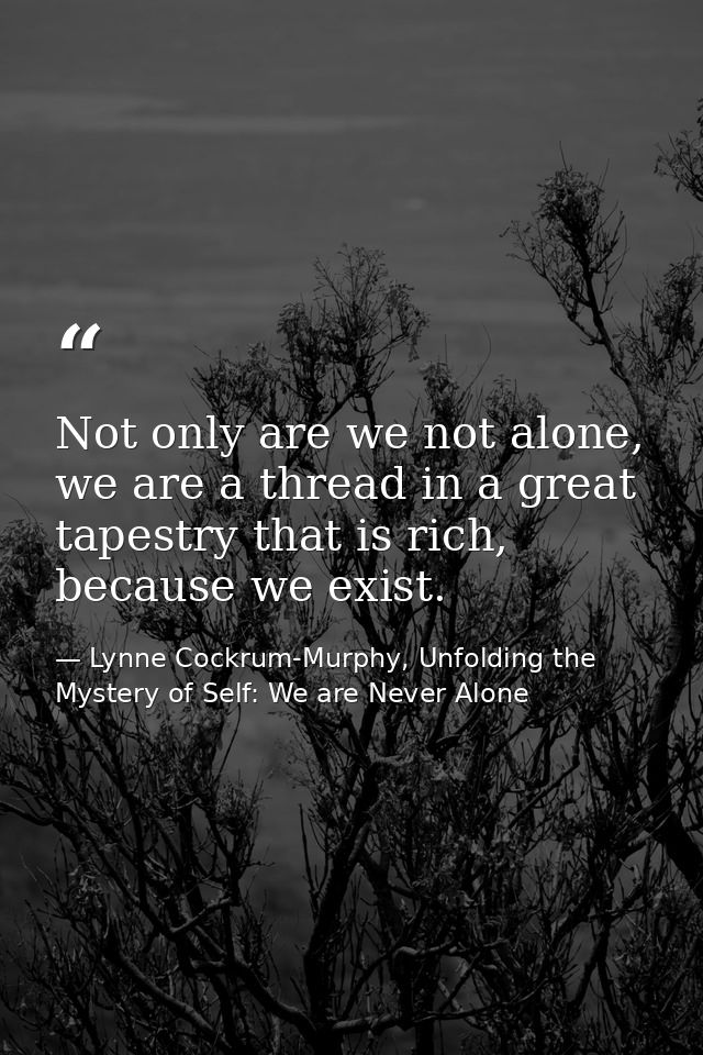 Not only are we not alone, we are a thread in a great tapestry that is rich, because we exist. — Lynne Cockrum-Murphy, Unfolding the Mystery of Self: We are Never Alone