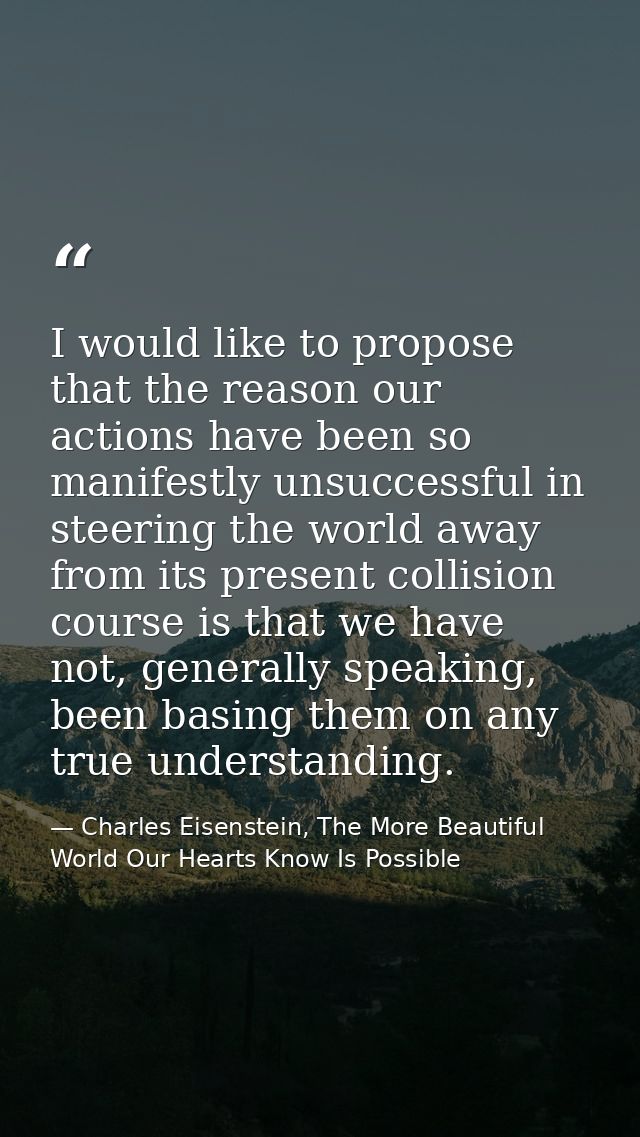 I would like to propose that the reason our actions have been so manifestly unsuccessful in steering the world away from — Charles Eisenstein, The More Beautiful World Our Hearts Know Is Possible