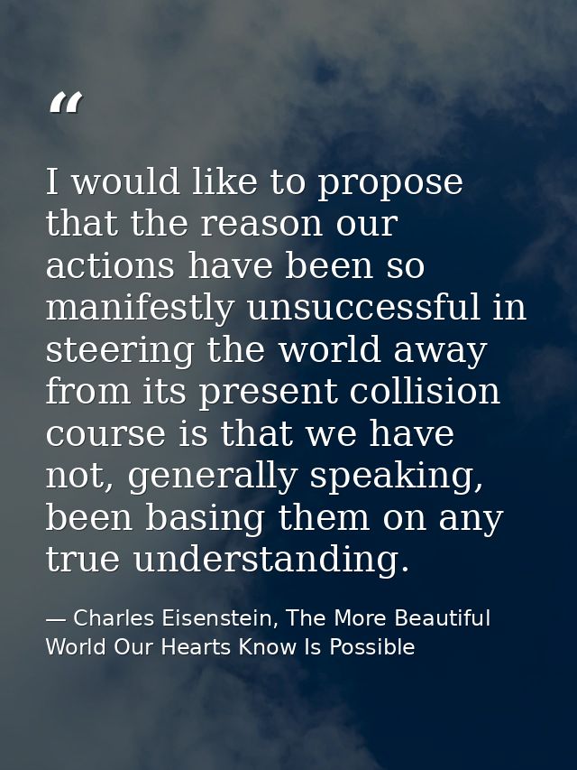 I would like to propose that the reason our actions have been so manifestly unsuccessful in steering the world away from — Charles Eisenstein, The More Beautiful World Our Hearts Know Is Possible