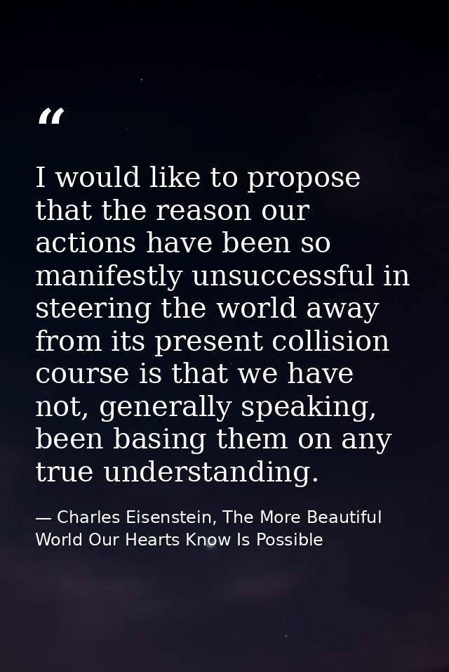 I would like to propose that the reason our actions have been so manifestly unsuccessful in steering the world away from — Charles Eisenstein, The More Beautiful World Our Hearts Know Is Possible