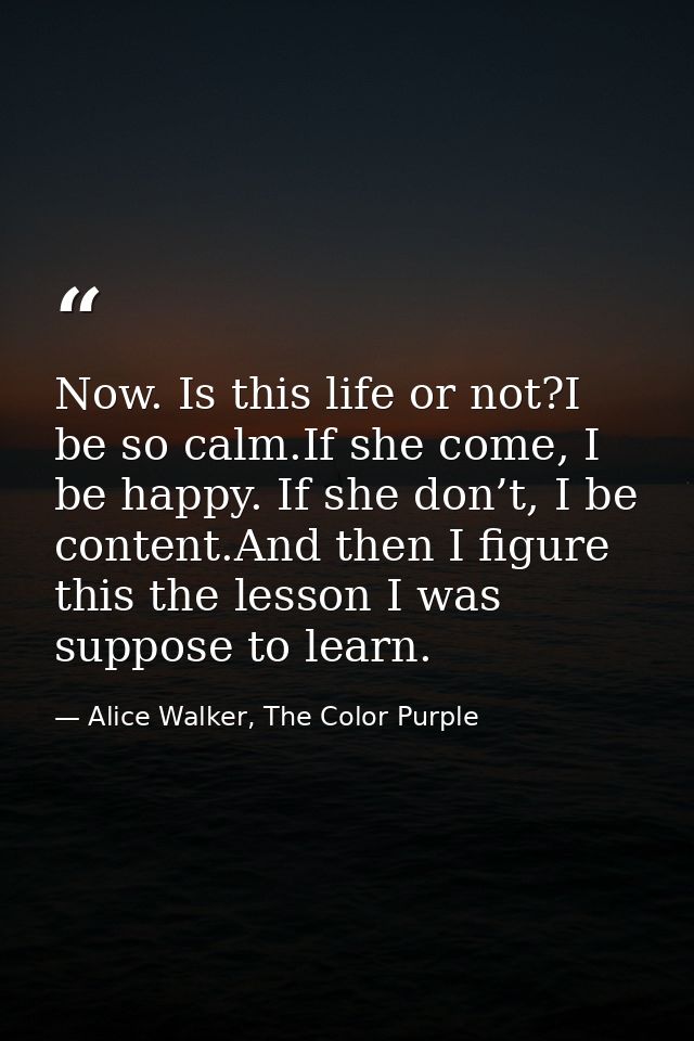 Now. Is this life or not?I be so calm.If she come, I be happy. If she don’t, I be content.And then I figure this the les — Alice Walker, The Color Purple