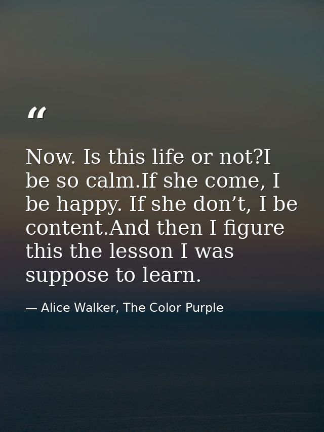 Now. Is this life or not?I be so calm.If she come, I be happy. If she don’t, I be content.And then I figure this the les — Alice Walker, The Color Purple