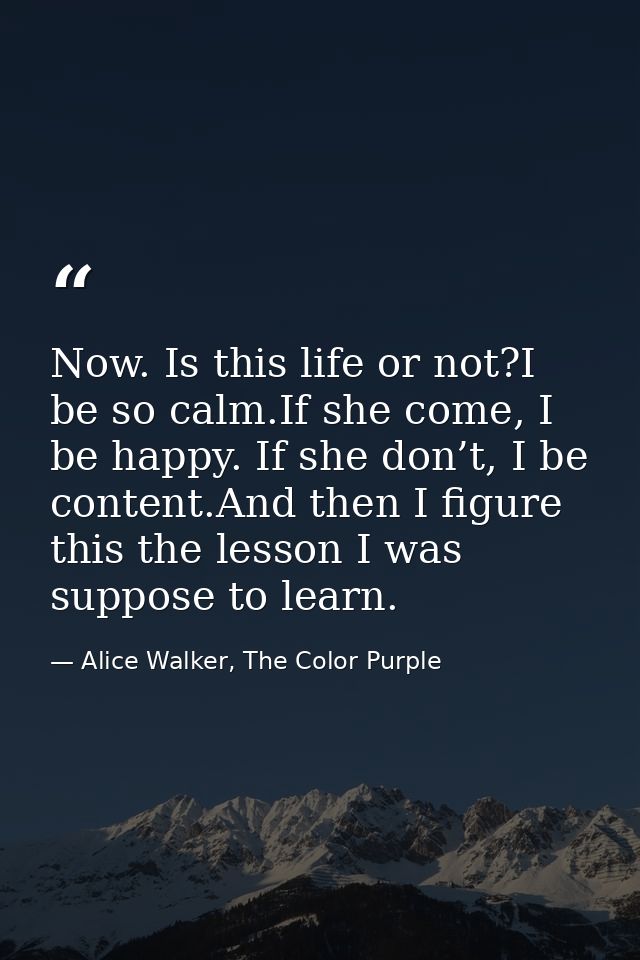 Now. Is this life or not?I be so calm.If she come, I be happy. If she don’t, I be content.And then I figure this the les — Alice Walker, The Color Purple