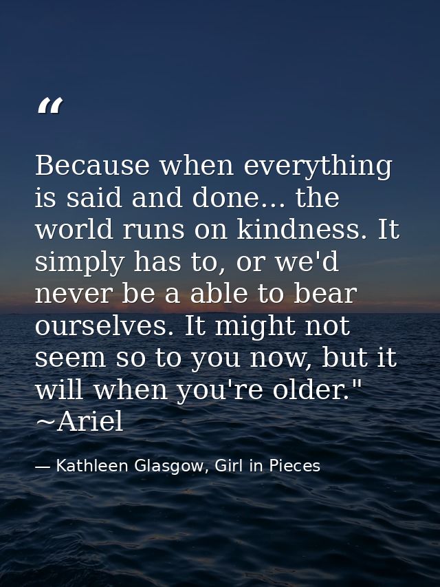 Because when everything is said and done... the world runs on kindness. It simply has to, or we'd never be a able to bea — Kathleen Glasgow, Girl in Pieces