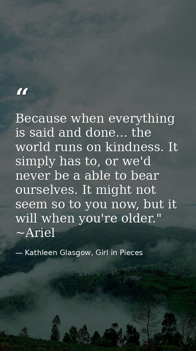 Because when everything is said and done... the world runs on kindness. It simply has to, or we'd never be a able to bea — Kathleen Glasgow, Girl in Pieces