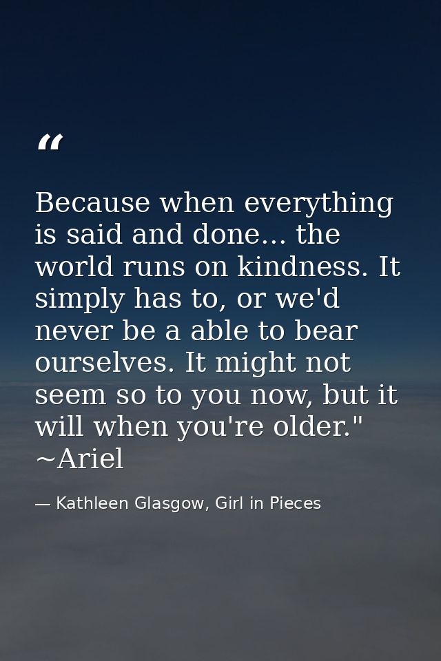 Because when everything is said and done... the world runs on kindness. It simply has to, or we'd never be a able to bea — Kathleen Glasgow, Girl in Pieces