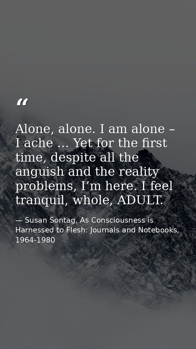 Alone, alone. I am alone – I ache … Yet for the first time, despite all the anguish and the reality problems, I’m here.  — Susan Sontag, As Consciousness is Harnessed to Flesh: Journals and Notebooks, 1964-1980