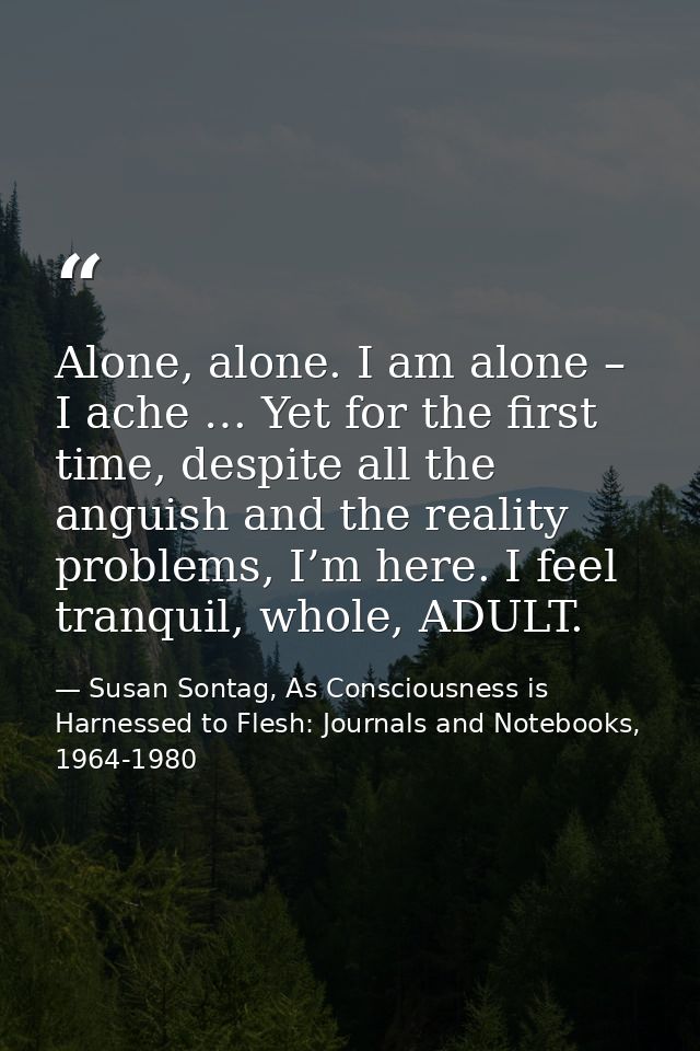 Alone, alone. I am alone – I ache … Yet for the first time, despite all the anguish and the reality problems, I’m here.  — Susan Sontag, As Consciousness is Harnessed to Flesh: Journals and Notebooks, 1964-1980