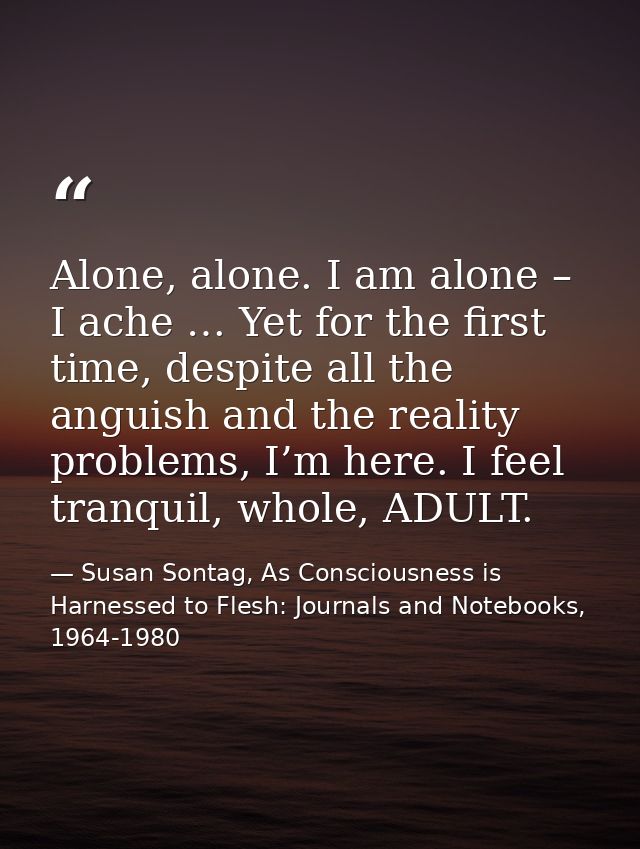 Alone, alone. I am alone – I ache … Yet for the first time, despite all the anguish and the reality problems, I’m here.  — Susan Sontag, As Consciousness is Harnessed to Flesh: Journals and Notebooks, 1964-1980