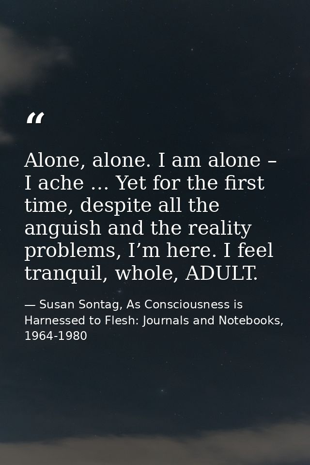 Alone, alone. I am alone – I ache … Yet for the first time, despite all the anguish and the reality problems, I’m here.  — Susan Sontag, As Consciousness is Harnessed to Flesh: Journals and Notebooks, 1964-1980