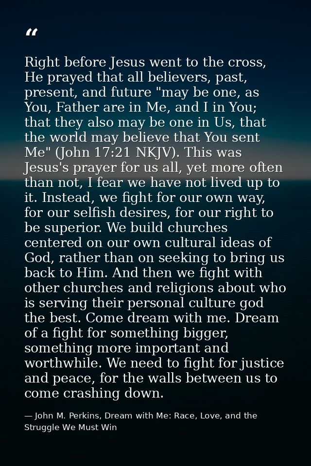 Right before Jesus went to the cross, He prayed that all believers, past, present, and future "may be one, as You, Fathe — John M. Perkins, Dream with Me: Race, Love, and the Struggle We Must Win