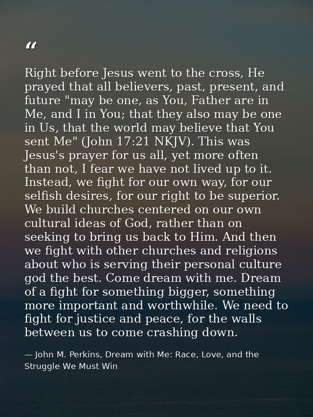 Right before Jesus went to the cross, He prayed that all believers, past, present, and future "may be one, as You, Fathe — John M. Perkins, Dream with Me: Race, Love, and the Struggle We Must Win