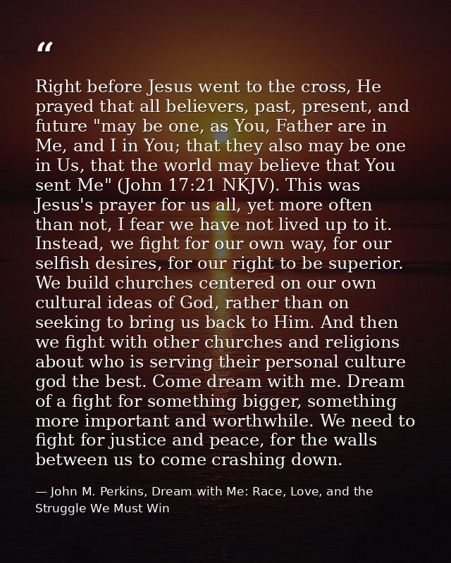 Right before Jesus went to the cross, He prayed that all believers, past, present, and future "may be one, as You, Fathe — John M. Perkins, Dream with Me: Race, Love, and the Struggle We Must Win