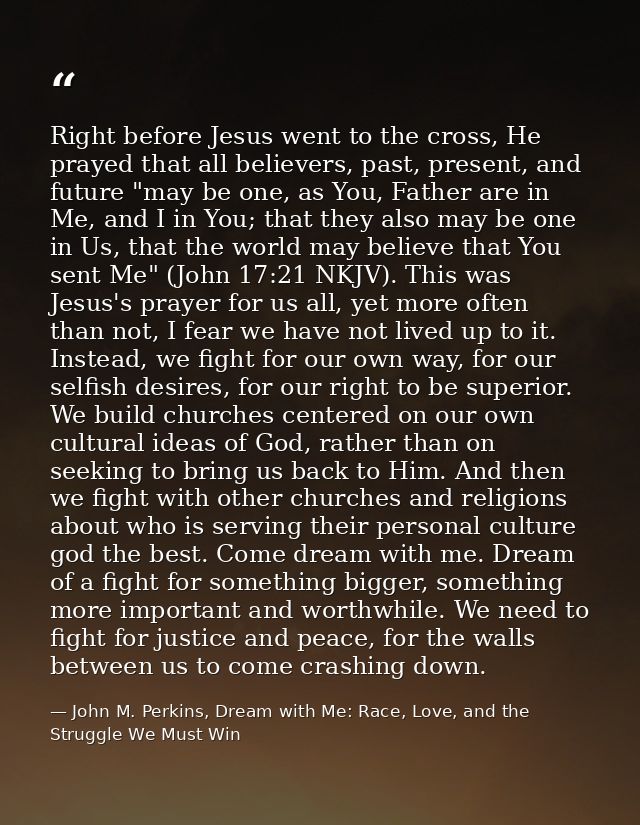 Right before Jesus went to the cross, He prayed that all believers, past, present, and future "may be one, as You, Fathe — John M. Perkins, Dream with Me: Race, Love, and the Struggle We Must Win