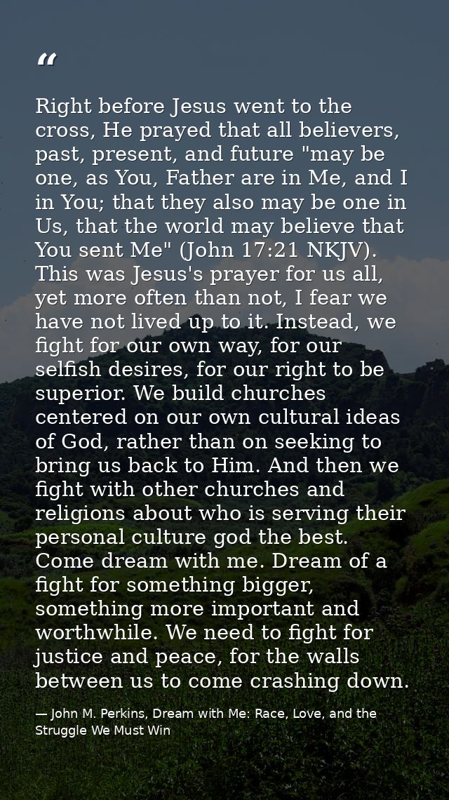 Right before Jesus went to the cross, He prayed that all believers, past, present, and future "may be one, as You, Fathe — John M. Perkins, Dream with Me: Race, Love, and the Struggle We Must Win
