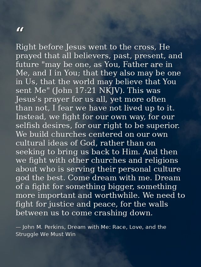 Right before Jesus went to the cross, He prayed that all believers, past, present, and future "may be one, as You, Fathe — John M. Perkins, Dream with Me: Race, Love, and the Struggle We Must Win