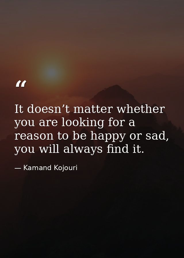 It doesn’t matter whether you are looking for a reason to be happy or sad, you will always find it. — Kamand Kojouri