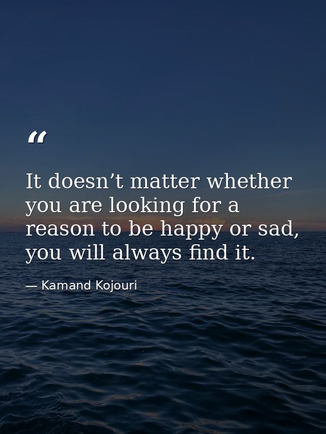 It doesn’t matter whether you are looking for a reason to be happy or sad, you will always find it. — Kamand Kojouri