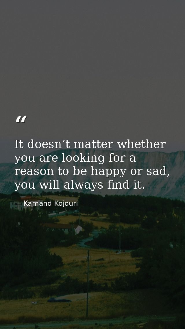 It doesn’t matter whether you are looking for a reason to be happy or sad, you will always find it. — Kamand Kojouri