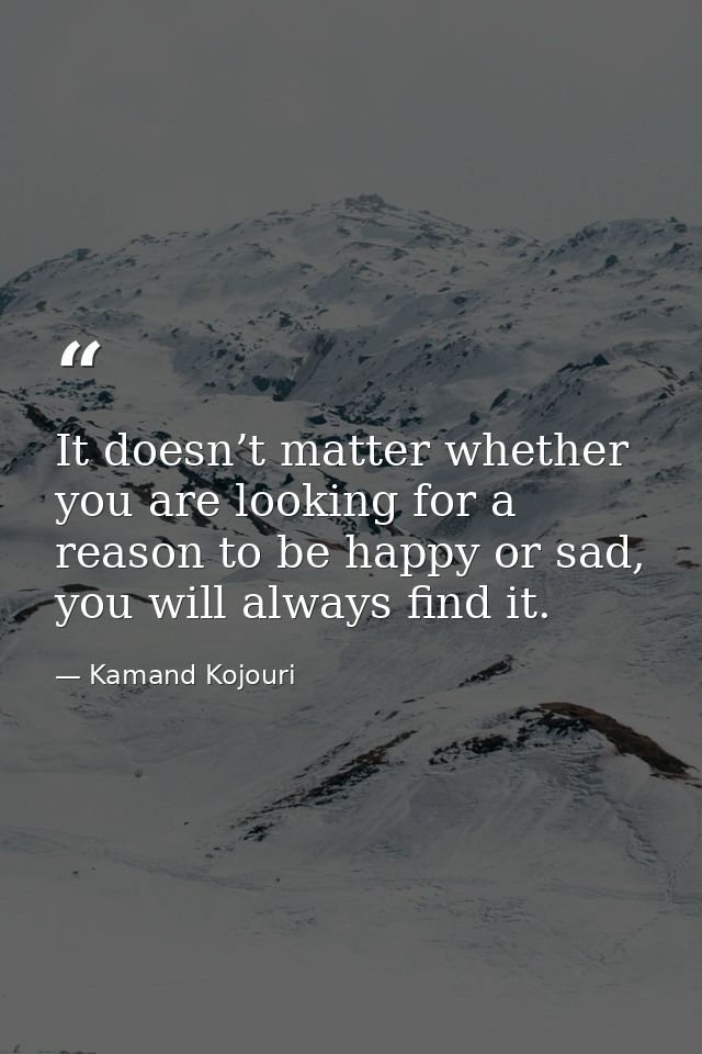 It doesn’t matter whether you are looking for a reason to be happy or sad, you will always find it. — Kamand Kojouri