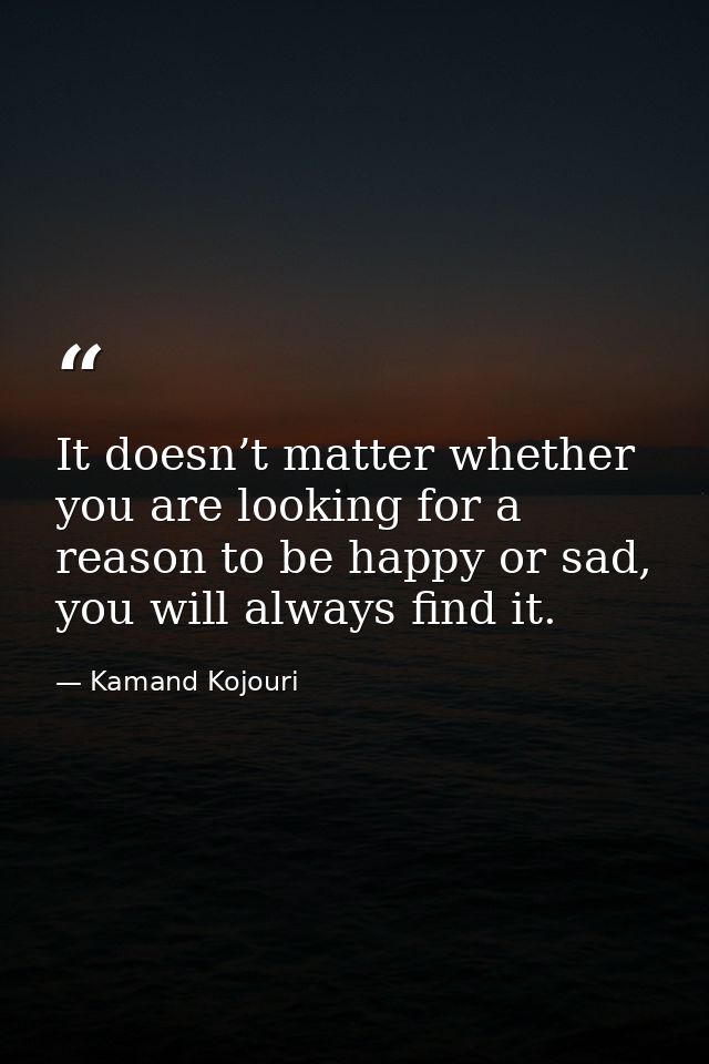 It doesn’t matter whether you are looking for a reason to be happy or sad, you will always find it. — Kamand Kojouri
