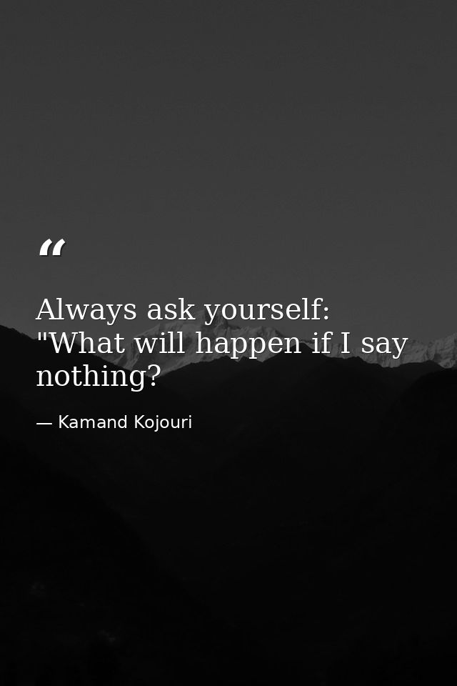 Always ask yourself: "What will happen if I say nothing? — Kamand Kojouri