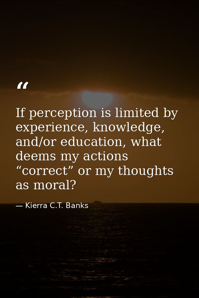 If perception is limited by experience, knowledge, and/or education, what deems my actions “correct” or my thoughts as m — Kierra C.T. Banks