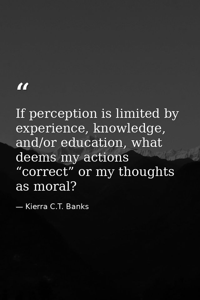 If perception is limited by experience, knowledge, and/or education, what deems my actions “correct” or my thoughts as m — Kierra C.T. Banks