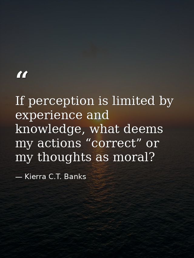 If perception is limited by experience and knowledge, what deems my actions “correct” or my thoughts as moral? — Kierra C.T. Banks