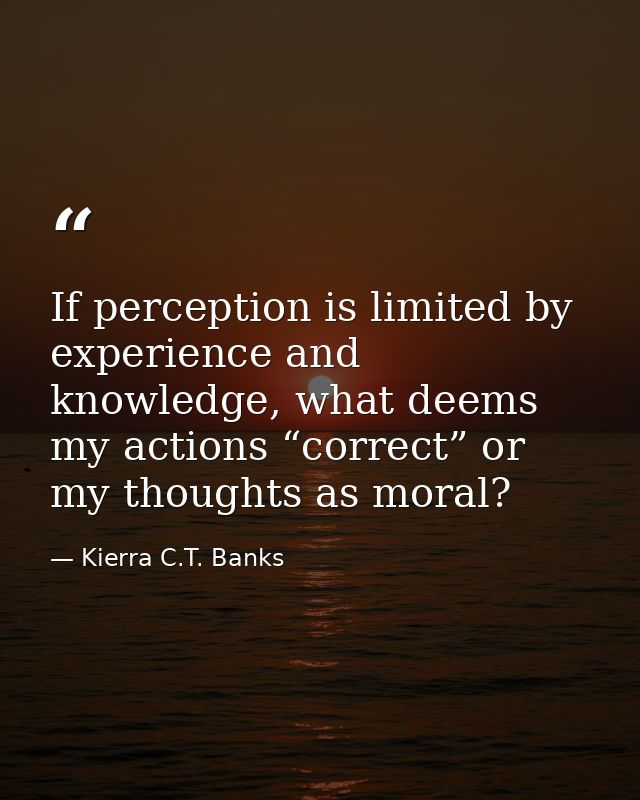 If perception is limited by experience and knowledge, what deems my actions “correct” or my thoughts as moral? — Kierra C.T. Banks