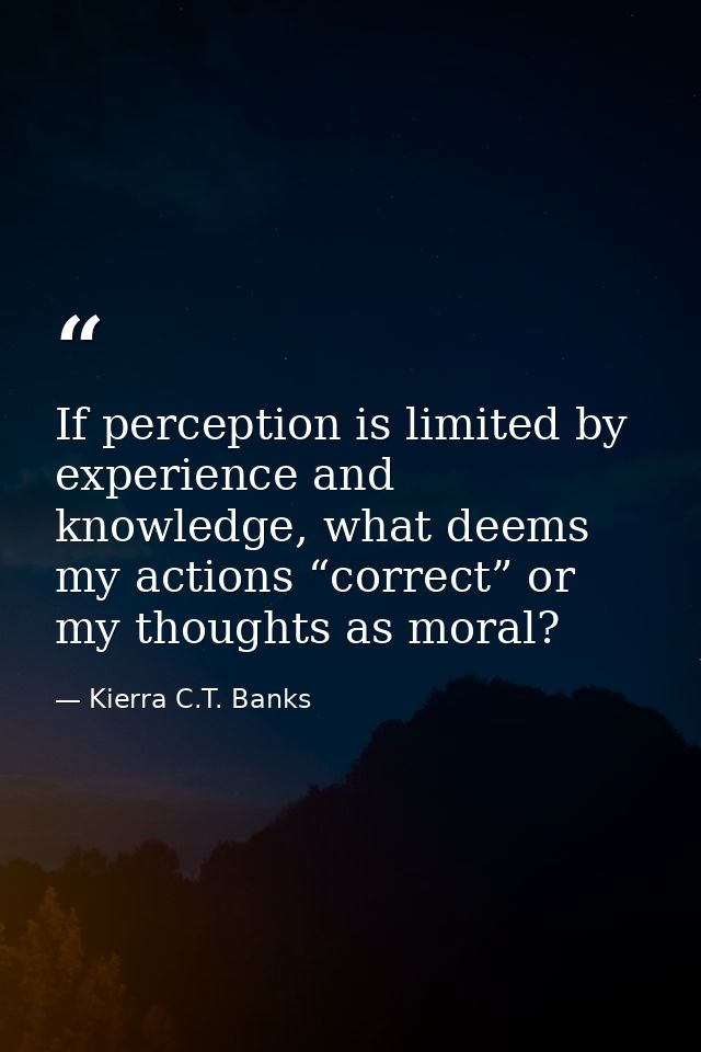 If perception is limited by experience and knowledge, what deems my actions “correct” or my thoughts as moral? — Kierra C.T. Banks